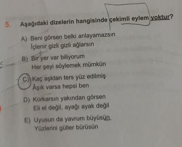 5. Aşağıdaki dizelerin hangisinde çekimli eylem yoktur?
A) Beni görsen belki anlayamazsın
Içlenir gizli gizli ağlarsın
B) Bir yer var biliyorum
Her şeyi söylemek mümkün
C Kaç aşktan ters yüz edilmiş
Aşık varsa hepsi ben
D) Korkarsın yakından görsen
Eli el