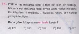 14. 200'den az miktarda kitap, k tane rafı olan bir kitaplığa,
her rafa eşit miktarda kitap olmak üzere yerleştirilecektir.
Bu kitapların 4 eksiğide, 7 fazlasıda raflara eşit şekilde
yerleştirilebiliyor.
Buna göre, kitap sayısı en fazla kaçtır?
A) 179
B) 183
C) 189
D) 191
E) 197