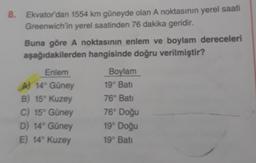 8. Ekvator dan 1554 km güneyde olan A noktasının yerel saati
Greenwich'in yerel saatinden 76 dakika geridir.
Buna göre A noktasının enlem ve boylam dereceleri
aşağıdakilerden hangisinde doğru verilmiştir?
Enlem
A) 14° Güney
B) 15° Kuzey
C) 15° Güney
D) 14° Güney
E) 14° Kuzey
Boylam
19° Bati
76° Bati
76° Doğu
19° Doğu
19° Bati