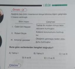 Örnek. 2
Aşağıda bazı bilim insanlarının kimya bilimine ilişkin çalışmala-
ni kısaca verilmiştir.
1. Cabir bin Hayyan
Bilim insanı
II. Robert Boyle
III. Antoine Lavoisier
A) Yalnız I
Çözüm
1. BÖLÜM
Buna göre verilenlerden hangileri doğrudur?
D) II ve III
Çalışması
Tarihte ilk modern kimya labo-
ratuvarını kurmuştur.
Kütlenin korunumunu bulmuş-
tur.
Oksijenin yanmaya neden oldu-
ğunu bulmuştur.
B) Yalnız II
E) I, II ve III
C) I ve III