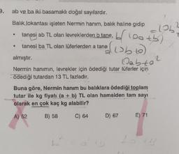 3.
ab ve ba iki basamaklı doğal sayılardır.
Balık lokantası işleten Nermin hanım, balık haline gidip
4
*
tanesi ab TL olan levreklerden b tane,
tanesi ba TL olan lüferlerden a tanet
blooth)
almıştır.
Qabta?
Nermin hanımın, levrekler için ödediği tutar lüferler için
ödediği tutardan 13 TL fazladır.
Buna göre, Nermin hanım bu balıklara ödediği toplam
tutar ile kg fiyatı (a + b) TL olan hamsiden tam sayı
olarak en çok kaç kg alabilir?
A) 52
B) 58
C) 64
=106
D) 67
E) 71
2