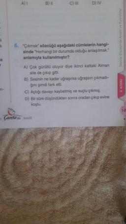 a
k
ie
P
n-
n
A) I
B) II
C) III
Çanta'da keklik
D) IV
6. "Çıkmak" sözcüğü aşağıdaki cümlelerin hangi-
sinde "Herhangi bir durumda olduğu anlaşılmak."
anlamıyla kullanılmıştır?
A) Çok gürültü oluyor diye ikinci kattaki Alman
aile de çıkıp gitti.
çıkmadı-
B) Sesinin ne kadar uğraşırsa uğraşsın
ğını şimdi fark etti.
C) Açtığı davayı kaybetmiş ve suçlu çıkmış.
D) Bir süre düşündükten sonra oradan çıkıp evine
koştu.
Sözcük Düzeyinde Anlam ve Kavramlar
4. KONU
149