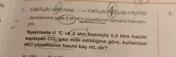 azi
ZI
1. CaCO3(k)+2HCl(aq)
+2CH(aq)
CaCl₂(k) 40₂(g) +H₂O(s)
denklemine göre 2 M HCI çözeltisinin tamamı harcani-
yor.
>
Tepkimede 0 °C ve 2 atm basınçta 5,6 litre hacim
kaplayan CO₂ gazı elde edildiğine göre, kullanılan
HCI çözeltisinin hacmi kaç mL dir?
AL 100
5.