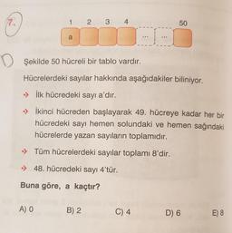 7.
D
1 2 3 4
a
A) O
Buna göre, a kaçtır?
Şekilde 50 hücreli bir tablo vardır.
Hücrelerdeki sayılar hakkında aşağıdakiler biliniyor.
İlk hücredeki sayı a'dır.
İkinci hücreden başlayarak 49. hücreye kadar her bir
hücredeki sayı hemen solundaki ve hemen sağındaki
hücrelerde yazan sayıların toplamıdır.
→Tüm hücrelerdeki sayılar toplamı 8'dir.
48. hücredeki sayı 4'tür.
B) 2
-I-
C) 4
50
D) 6
E) 8