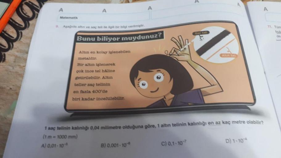Matematik
A
9. Aşağıda altın ve saç teli ile ilgili bir bilgi verilmiştir.
Bunu biliyor muydunuz?
Altın en kolay işlenebilen
metaldir.
Bir altın işlenerek
çok ince tel håline
getirilebilir. Altın
teller saç telinin
en fazla 400'de
biri kadar inceltilebilir