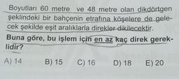 Boyutları 60 metre ve 48 metre olan dikdörtgen
şeklindeki bir bahçenin etrafına köşelere de gele-
cek şekilde eşit aralıklarla direkler dikilecektir.
Buna göre, bu işlem için en az kaç direk gerek-
lidir?
A) 14
B) 15 C) 16 D) 18 E) 20