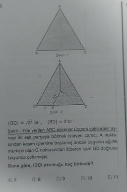 9.
B
A 7
ES
Şek#-2
|GD| = √21 br. |BD| = 3 br
Şekil - 1'de verilen ABC eskenar üçgeni şeklindeki ay-
nayı iki eşit parçaya bölmek isteyen camci, A nokta-
sından kesim işlemine başlamış ancak üçgenin ağırlık
merkezi olan G noktasından itibaren cam GD doğrusu
boyunca çatlamıştır.
Buna göre, IDCI uzunluğu kaç birimdir?
B18
Q
C) 9
D) 10 E11