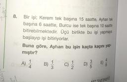 8.
Bir işi; Kerem tek başına 15 saatte, Ayhan tek
başına 6 saatte, Burcu ise tek başına 10 saatte
bitirebilmektedir. Üçü birlikte bu işi yapmaya
başlayıp işi bitiriyorlar.
Buna göre, Ayhan bu işin kaçta kaçını yap-
mıştır?
A)
1
4
B)
C) 1/1/12
D)
3
m
657 YAYINEVİ