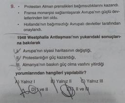 9..
●
Protestan Alman prenslikleri bağımsızlıklarını kazandı.
Fransa monarşisi sağlamlaşarak Avrupa'nın güçlü dev-
letlerinden biri oldu.
Hollanda'nın bağımsızlığı Avrupalı devletler tarafından
onaylandı.
1948 Westphalia Antlaşması'nın yukarıdaki sonuçları-
na bakılarak
Avrupa'nın siyasi haritasının değiştiği,
II/ Protestanlığın güç kazandığı,
II. Almanya'nın baskın güç olma vasfını yitirdiği
yorumlarından hangileri yapılabilir?
B) Yalnız II
A) Yalnız I
AQ
D) ve II
C) Yalnız III
Il ve N