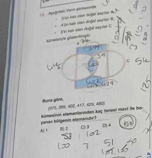 13 Apağıdaki Venn pemasında
.
3'ün katı olan doğal sayılar
4'ün kab olan doğal sayılar B
5'in katı olan doğal sayılar
C
kümelenyle gösterilmiştir.
43k
like
58
399
100
G₂2
29
417 429
3-5
C) 3
102
3
Buna göre,
(375, 399, 402, 417, 429, 480)
kümesinin elemanl
