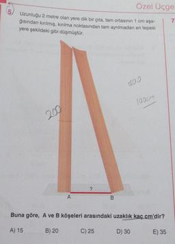 5
Uzunluğu 2 metre olan yere dik bir çıta, tam ortasının 1 cm aşa-
ğısından kırılmış, kırılma noktasından tam ayrılmadan en tepesi
yere şekildeki gibi düşmüştür.
200
A
B) 20
?
Özel Üçge
B
C) 25
Buna göre, A ve B köşeleri arasındaki uzaklık kaç cm'dir?
A) 15
D) 30
E) 35
100cm
7