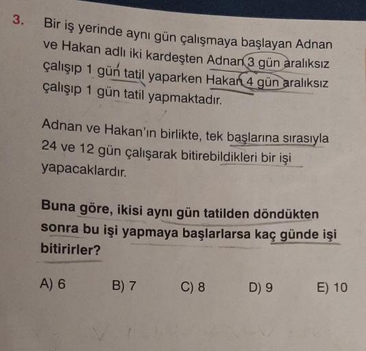 3.
Bir iş yerinde aynı gün çalışmaya başlayan Adnan
ve Hakan adlı iki kardeşten Adnan 3 gün aralıksız
çalışıp 1 gün tatil yaparken Hakan 4 gün aralıksız
çalışıp 1 gün tatil yapmaktadır.
Adnan ve Hakan'ın birlikte, tek başlarına sırasıyla
24 ve 12 gün çalış