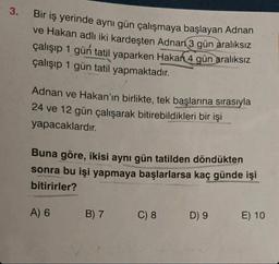 3.
Bir iş yerinde aynı gün çalışmaya başlayan Adnan
ve Hakan adlı iki kardeşten Adnan 3 gün aralıksız
çalışıp 1 gün tatil yaparken Hakan 4 gün aralıksız
çalışıp 1 gün tatil yapmaktadır.
Adnan ve Hakan'ın birlikte, tek başlarına sırasıyla
24 ve 12 gün çalışarak bitirebildikleri bir işi
yapacaklardır.
Buna göre, ikisi aynı gün tatilden döndükten
sonra bu işi yapmaya başlarlarsa kaç günde işi
bitirirler?
A) 6
B) 7
C) 8
D) 9
E) 10