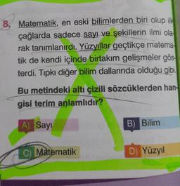 8. Matematik, en eski bilimlerden biri olup ilk
çağlarda sadece sayı ve şekillerin ilmi ola
rak tanımlanırdı. Yüzyıllar geçtikçe matema
tik de kendi içinde birtakım gelişmeler gös-
terdi. Tıpkı diğer bilim dallarında olduğu gibi.
Bu metindeki altı çizili sözcüklerden han-
gisi terim anlamlıdır?
A) Sayı
C) Matematik
B) Bilim
D) Yüzyıl