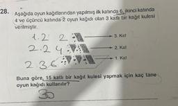 28.
Aşağıda oyun kağıtlarından yapılmış ilk katında 6, ikinci katında
(4 ve üçüncü katında 2 oyun kağıdı olan 3 katlı bir kağıt kulesi
verilmiştir.
1.2 2
2
2.240
3. Kat
30
wwwwwwwwwww
2. Kat
→ 1. Kat
2.36
Buna göre, 15 katlı bir kağıt kulesi yapmak için kaç tane
oyun kağıdı kullanılır?