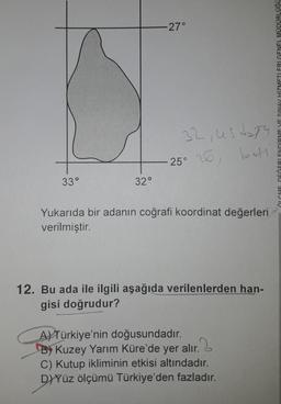 33°
32°
-27°
32, ustay
25° 26, bet
Yukarıda bir adanın coğrafi koordinat değerleri
verilmiştir.
12. Bu ada ile ilgili aşağıda verilenlerden han-
gisi doğrudur?
A) Türkiye'nin doğusundadır.
By Kuzey Yarım Küre'de yer alır.
C) Kutup ikliminin etkisi altındadır.
D)Yüz ölçümü Türkiye'den fazladır.
ÖLCME DEĞERLENDİRME VE SINAY HİZMETLERİ GENEL MÜDÜRLÜĞÜ