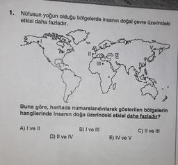 1. Nüfusun yoğun olduğu bölgelerde insanın doğal çevre üzerindeki
etkisi daha fazladır.
Buna göre, haritada numaralandırılarak gösterilen bölgelerin
hangilerinde insanın doğa üzerindeki etkisi daha fazladır?
A) I ve II
D) II ve IV
38
B) I ve III
E) IV ve V
C) II ve III