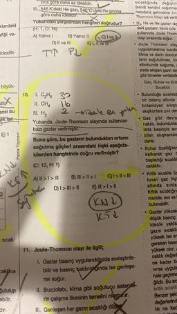 klardaki
afiği ve-
ideallik-
büyük-
dir
enci bu
ak işa
E) 1
Nd
KS1
Isıcak-
Caklıkta
Palme Yayınevi
ğutulup
ebilir.
dire
zına göre daha az idealdir.
III. 546 K'deki He gazı, 546°C'deki He gazına
göre daha idealdir.
Yukarıdaki yargılardan hangileri doğrudur?
(H: 1, O: 16)
A) Yalnız I
D) II ve III
T↑
10. 1. C₂H6
II. CHA
B) Yalnız II
PL
A) II > I > II
C) I ve Il
E) I, II ve
III. H₂
Yukanda, Joule-Thomson olayında kullanılan
bazı gazlar verilmiştir.
30
16
2 keer jelen
Buna göre, bu gazların bulundukları ortamı
soğutma güçleri arasındaki ilişki aşağıda-
kilerden hangisinde doğru verilmiştir?
(C: 12, H: 1)
B) III > | > |
E)
D) I > III > II
C) I > I > III
>I>H
KNJ
1651
11. Joule-Thomson olayı ile ilgili;
sıcaklığında değişiml
(kendi kendini soğutmas
meydana gelmesine Jou
Thomson Olayı adı veril
1. Gazlar basınç uygulandığında sıvılaştırıla-
bilir ve basınç kaldınldığında ise genleşe-
rek soğur.
II. Buzdolabı, klima gibi soğutucu sistemle
rin çalışma ilkesinin temelini oluşturur.
II. Genleşen her gazın sıcaklığı düş
H₂, He ve Ne gazlan diş
daki gazlann tümü oda
şullanında Joule Thoms
olayı sırasında soğur.
Joule Thomson olay
uygulamalarına buzdo
klima ve derin dondur
lanın soğutulmasi, bis
sibobunda soğuma,
pada sıkışan gazin isim
gibi örnekler verilebilir
Gaz, Buhar ve Krit
Sıcaklık
+ Bulunduğu sıcaklıkt
bir basınç altında
tirilamayan sıkışta
akışkanlara gaz der
Gaz gibl davra
halde, bulunduklar
likta basınçla siv
bilen akışkanlara
denir.
Buhar özelliğinin
kalkarak gaz a
başladığı sıcaklık
caklıktır.
Kritik sıcaklık üz
lunan gaz hiç
altında sivila
Kritik sıcaklığın
madde, sivi ve
bulunabilir.
Gazlar yüksek
düşük basınç
Ideale yakla
gazın sıcaklic
yüksek ise si
gereken basın
yüksek olur.
caklık değerl
ne kadar ba
nirsa uygula
hale geçirme
ğildir. Bu sic
kritik sıcaklı
Benzer şeki
değerlerind
lık ne kad