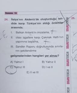 Deneme 16
24. İtalya'nın Akdeniz'de oluşturduğu teh-
dide karşı Türkiye'nin aldığı önlemler
arasında;
I. Balkan Antantı'nı imzalama,
II. olası işgallere karşı Çakmak Hattı'nın
yapımına başlama,
III. Sandler Raporu doğrultusunda sınırla-
rını şekillendirme
gelişmelerinden hangileri yer almaz?
B) Yalnız II
D) I ve II
A) Yalnız I
C) Yalnız III
E) II ve III
ERCIH DOGRUTERCİH DOGRUTERCİH DOGRUTERCİH DOGRUTERCH
26.
IVE