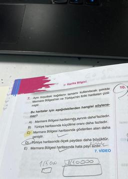 » Harita Bilgisi
7. Aynı boyuttaki kağıtların tamamı kullanılacak şekilde
dsby Marmara Bölgesi'nin ve Türkiye'nin fiziki haritaları çizil-
miştir.
plop Bu haritalar için aşağıdakilerden hangisi söylene-
Homez?
BA) Marmara Bölgesi haritasında ayrıntı daha fazladır.
B) Türkiye haritasında küçültme oranı daha fazladır.
C) Marmara Bölgesi haritasında gösterilen alan daha
geniştir.
D) Turkiye haritasında ölçek paydası daha büyüktür.
2541
E) Marmara Bölgesi haritasında hata payı azdır.
7. VİDEO
115000
7750000
10.
NEAP
Jesm
BIB