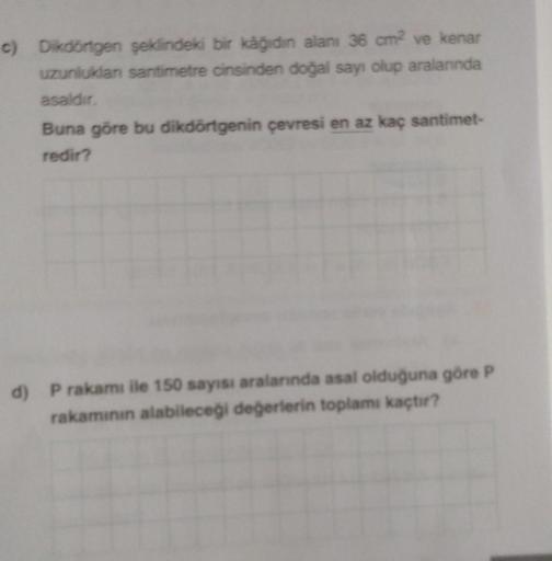 c) Dikdörtgen şeklindeki bir kâğıdın alanı 36 cm² ve kenar
uzunluklan santimetre cinsinden doğal sayı olup aralanında
asaldır.
Buna göre bu dikdörtgenin çevresi en az kaç santimet-
redir?
d) P rakamı ile 150 sayısı aralarında asal olduğuna göre P
rakamının