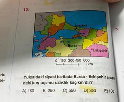 erin
ze-
13.
İstanbul
Bursa
0 150 300 450 600
▬▬▬▬▬▬ km
Eskişehir
op sito d
3.
Yukarıdaki siyasi haritada Bursa - Eskişehir arasın.
daki kuş uçumu uzaklık kaç km'dir?
00 A) 150 B) 250 C) 550 D) 300
E) 100