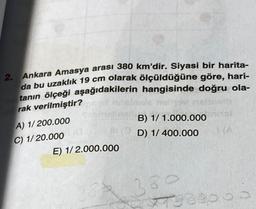 2. Ankara Amasya arası 380 km'dir. Siyasi bir harita-
da bu uzaklık 19 cm olarak ölçüldüğüne göre, hari-
tanın ölçeği aşağıdakilerin hangisinde doğru ola-
rak verilmiştir?
A) 1/200.000
C) 1/20.000 (G
m
E) 1/2.000.000
33
B) 1/1.000.000
D) 1/ 400.000
389
Jaap
(A