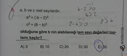30
8. a, b ve c reel sayılardır.
a4=(b-2)³
c²= (8-b)5
8-630
olduğuna göre b nin alabileceği tam sayı değerleri top-
lamı kaçtır?
6-2>0
A) 3
107 (3
632
205 saruna senlleinnar nabasliyes
B) 10
C) 20 D) 30
Xpe Tas
8) b
E) 35
endemik