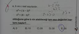 30
8. a, b ve c reel sayılardır.
a4=(b-2)³
c²= (8-b)5
8-630
olduğuna göre b nin alabileceği tam sayı değerleri top-
lamı kaçtır?
6-2>0
A) 3
107 (3
632
205 saruna senlleinnar nabasliyes
B) 10
C) 20 D) 30
Xpe Tas
8) b
E) 35
endemik