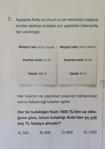 7. Aşağıda Arda ve Umut'un bir teknoloji mağaza-
sından aldıkları kulaklık için yaptıkları ödeme fiş-
leri verilmiştir.
Müşteri Adı: Arda Toprak
Peşinat oranı: % 20
Taksit: 400 TL
Müşteri Adı: Umut Demir
Peşinat oranı: % 50
B) 600
Taksit: 50 TL
Her ikisini