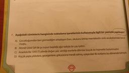 7. Aşağıdaki cümlelerin hangisinde noktalama işaretlerinin kullanımıyla ilgili bir yanlışlık yapılmıştır?
A) Çocukluğumdan beri görmediğim arkadaşım Eren, okulunu bitirip memleketin ünlü avukatlarından biri ol
muştu.
B) Ahmet Usta! Gel de şu suyun başında ağız tadıyla bir çay içelim.
C) Anadolu'da 1343 (?) yılında doğan şair, verdiği eserlerle dilimize büyük bir hizmette bulunmuştur.
D) Küçük yaşta yıldızlara, gezegenlere, gökyüzüne merak salmış, uzaya dair ilk notlarını bu dönemde tutmuştu.
(310)