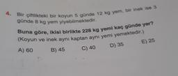 4.
Bir çiftlikteki bir koyun 5 günde 12 kg yem, bir inek ise 3
günde 8 kg yem yiyebilmektedir.
Buna göre, ikisi birlikte 228 kg yemi kaç günde yer?
(Koyun ve inek aynı kaptan aynı yemi yemektedir.)
A) 60
B) 45
C) 40
D) 35
E) 25