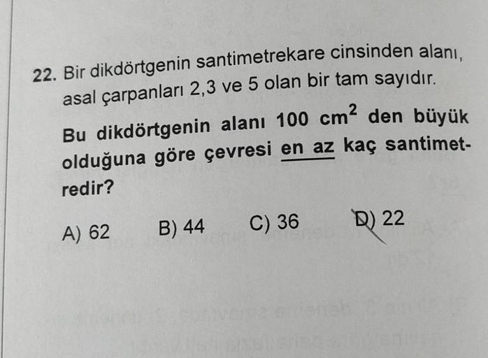 22. Bir dikdörtgenin santimetrekare cinsinden alanı,
asal çarpanları 2,3 ve 5 olan bir tam sayıdır.
Bu dikdörtgenin alanı 100 cm² den büyük
olduğuna göre çevresi en az kaç santimet-
redir?
A) 62
B) 44
C) 36
D) 22