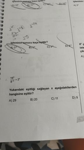 işleminin sonucu kaça eşittir?
(A) 105
B) 1010
3-8
165
8-3
3-14
3-59-4
27-3
33
3-9
işleminin sonucu kaça eşittir?
A) 3-5
B) S
= 2x
C) 1015
B) 20
C) 33
D) 1020
C) 11
D) 3-²
Yukarıdaki eşitliği sağlayan x aşağıdakilerden
hangisine eşittir?
A) 29
işleminin
A)