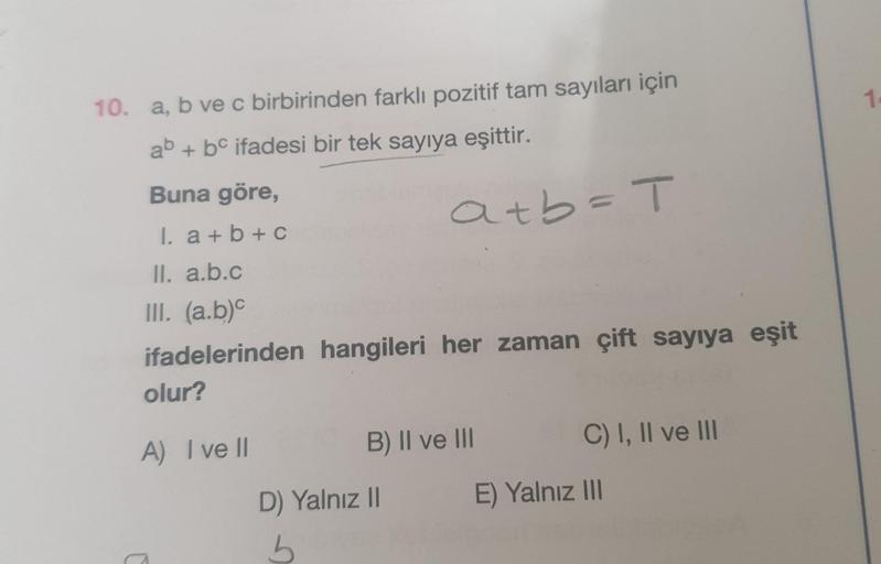 10. a, b ve c birbirinden farklı pozitif tam sayıları için
ab + bc ifadesi bir tek sayıya eşittir.
Buna göre,
1. a+b+c
ll. a.b.c
III. (a.b)c
ifadelerinden hangileri her zaman çift sayıya eşit
olur?
A) I ve Il
C
a+b=T
B) II ve III
D) Yalnız II
b
C) I, II ve