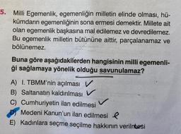 5. Milli Egemenlik, egemenliğin milletin elinde olması, hü-
kümdarın egemenliğinin sona ermesi demektir. Millete ait
olan egemenlik başkasına mal edilemez ve devredilemez.
Bu egemenlik milletin bütününe aittir, parçalanamaz ve
bölünemez.
Buna göre aşağıdakilerden hangisinin milli egemenli-
ği sağlamaya yönelik olduğu savunulamaz?
A) I. TBMM'nin açılması V
B) Saltanatın kaldırılması V
C) Cumhuriyetin ilan edilmesi
Medeni Kanun'un ilan edilmesi l
E) Kadınlara seçme seçilme hakkının verilmesi