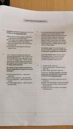 1.
2.
8.SINIF SÖZCÜKTE ANLAM TESTİ-3
Aşağıdaki cümlelerin hangisinde "tecrübe'yi 3.
anlatan bir söz kullanılmamıştır?
A) Bizim takımın teknik direktörü eski kurttur,
maçlarda takıma iyi taktik veriyor.
B) Sütten ağzı yandı, yoğurdu üfleyerek yiyor;
artık arkadaş seçiminde daha dikkatli.
C) Ben insan sarrafı oldum, beni kolay kolay
kandıramazlar.
D) Ince eleyip sık dokuduğundan işlerinde
başarılı oluyor.
Okuru olmayan bir ülkede dergi çıkartmak,
suya yazı yazmak gibidir. Tutku olmasa ne ka-
dar da imkânsız bir iş. Bu, kitap eleştirisi üze-
rine çıkan bir dergiyse hele... Malum, özellikle
genç okurların yönelimi daha çok edebiyat ve
şiir dergilerine olurken eleştiri dergileri maale-
sef rafların arkasında kalıyor.
Bu metinde altı çizili sözlerle anlatılmak is-
tenenler aşağıdakilerin hangisinde sırasıyla
verilmiştir?
A) büyük çaba gerektirmek- satış amacı
gütmemek
B) kalıcı olmaya çalışmak - ilgi çekmemek
C) boş yere uğraşmak - yeterince tercih edil-
memek
D) sıkıntılara göğüs germek-köklü bir geçmi-
şe sahip olmak
1
4.
Son yıllarda toplumumuzun görsel sanatlar
sevgisinde bir kımıldanma görülüyor. Her
sanat dalı yaşama açılan pencerelerden biridir.
Pencereleri hepten kapanmış binada ömür
geçirmeye tahammül edenler, ruh çölünde
yaşıyor demektir. Çölden dışarı adım atanlar,
yaşadıkları yerlerin duvarlarına resim asmaya,
heykelle ilgilenmeye, fotoğraf çekmeye başla-
dilar. Bu, övgüye değer!
Bu metinde geçen "Pencereleri hepten ka-
panmış binada ömür geçirmek" sözüyle anla-
tılmak istenen aşağıdakilerden hangisidir?
A) Çevresindekilerle iletişime kapalı olmak
B) Sanattan yoksun bir hayat sürdürmek
C) Hayata farklı açılardan bakamamak
D) Tek bir sanat dalına yoğunlaşmak
I. Tedirgin etmek, sataşmak
II. İnsanın içine işlemek, duygulandırmak,
etkilemek
III. İlişkin olmak, ilgili olmak, değinmek
"Dokunmak" sözcüğü aşağıdaki cümlelerin
hangisinde numaralanmış anlamlarından
herhangi biriyle kullanılmamıştır?
A) Masamın üzerindeki evraklara kimse do-
kunmasın.
B) Bugün ona dokunmayın, keyfi yerinde değil.
C) Bu konuya dokunduklarını pek görmedim
eleştirmenlerin.
D) Hiçbir şirin bana bu kadar dokunduğunu
hatırlamıyorum.