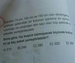 prizması şeklindeki bir kutunun içerisine bir ayrıtının
Boyutları 75 cm, 105 cm ve 150 cm olan dikdörtgenler
uzunluğu cm cinsinden tam sayı olan küp şeklinde eş
paketler yerleştirilecektir.
Buna göre, hiç boşluk kalmayacak biçimde kutuya
en az kaç paket
A) 210
B) 240
195
yerleştirilebilir?
C) 280 D) 320 E) 350