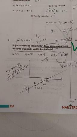 6.
A) 2x - 5y - 12 = 0
C) 2x + 3y - 12 = 0
E) 2x-3y-6 = Q
5a-8b=50
Sc-8d=50
5(0+0)-8 (b+d)=SD
256
3y
8y=-59
B) 2√15 C) 6√2
5x-8y-50=0
y=2x-24
3
doğrusu üzerinde koordinatları doğal sayı olan en yakın
iki nokta arasındaki uzaklık kaç birimdir?
A) 5√2
B
y+u = ²/3 (²².
B) x-2y-6 = 0
D) 2x + 3y - 12 = 0
y=-5p
8
10
(a,b)
(cd)
(-6)
4+4= 2x=12-
3
D) 9
E)√89
√e-o
8.
*@*
XIAOU
(3
H(b
MAESTRO