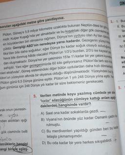 soruları aşağıdaki metne göre yanıtlayınız.
Plüton, Güneş'e 5,9 milyar kilometre uzaklıkta bulunan Neptün-ötesi bir gök
midir. Kuiper Kuşağı'nda yer almaktadır ve bu kuşaktaki diğer gök cisimlerine gö
en büyüklerden biri olmasına rağmen, Dünya'nın uydusu olan Ay'dan daha k
çüktür. Genişliği ABD'nin neredeyse yarısı kadardır. Gezegenin yüzeyi Anta
tika'dan bile daha soğuktur; eğer Dünya bu kadar soğuk olsaydı soluduğumuz
hava bile donmuş hâlde olacaktı! Plüton'un 1/3'ü buzdan, 2/3'ü ise kayasal yap
dan oluşmaktadır. Dünya'nın yer çekiminin 15'te 1'i kadar bir yer çekimi kuvvetine
sahiptir. Yani eğer gezegenimizde 60 kilo geliyorsanız Plüton'da tartı sizi 4 kilo
nleri etrafında", Güneş sistemindeki diğer bütün uydulardan daha hızlı dönmektedi
üton'un yüzeyinin altında bir okyanus olduğu düşünülmektedir. Yüzeyindeki buz t
Plüton günü 6,5 Dünya gününe eşittir. Plüton'un 1 yılı 248 Dünya yılına eşittir. Yar
ğum gününüz için 248 Dünya yılı kadar bir süre beklemeniz gerekecekti.
arak onun çevresin-
en uydu
ndan aldıkları işığı
gök cisminde belli
abala
özcüklerin hangisi
angi biriyle eşleş-
1. 1. Bur
II. Bu
lac
COK
A) Saat ona kadar sokaklarda gezdi.
B) Viyana'nın önünde yüz kadar Osmanlı çadırı ku
rulmuştu.
III. M
a
IV.C
3.
5. Verilen metinde koyu yazılmış cümlede yer alan
"kadar" sözcüğünün cümleye kattığı anlam aşağı
dakilerden hangisinde vardır?
C) Bu merdivenleri yapıldığı günden beri bu kadar
telaşla çıkmamışımdır.
D) Bu oda kadar bir yere herkes sıkışabilirdi.
2
Nu
sä
m
A