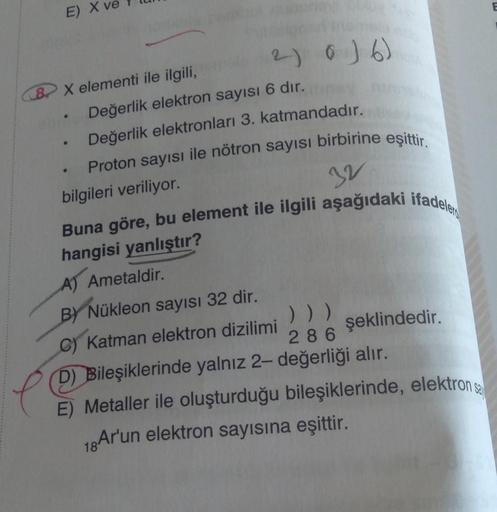 E)
X elementi ile ilgili,
Değerlik elektron sayısı 6 dır.
Değerlik elektronları 3. katmandadır.
Proton sayısı ile nötron sayısı birbirine eşittir.
bilgileri veriliyor.
e
●
2) 0) 6)
●
32
Buna göre, bu element ile ilgili aşağıdaki ifadele
hangisi yanlıştır?