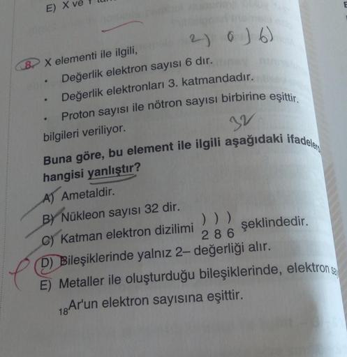 E)
X elementi ile ilgili,
Değerlik elektron sayısı 6 dır.
Değerlik elektronları 3. katmandadır.
Proton sayısı ile nötron sayısı birbirine eşittir.
bilgileri veriliyor.
e
●
2) 0) 6)
●
32
Buna göre, bu element ile ilgili aşağıdaki ifadele
hangisi yanlıştır?
