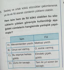 3. Sesteş ve ortak köklü sözcükler çekimlenerek
ya da ek fiil alarak cümlenin yüklemi olabilir.
Hem isim hem de fiil kökü olabilen bu söz-
cüklerin yüklem göreviyle kullanıldığı aşa-
ğıdaki cümlelerin hangisinde yanlışlık yapıl-
mıştır?
İsim
Fiil
A) Mevsimlerden yazdı. Mektup yazdı.
B) Onun evi varmış.
O, evine varmış.
Elindeki çiçek,
güldü.
C) Bu espriye herkes
güldü.
D) Zorlu bir savaştı.
Tam iki yıl süren bir
savaştı.
E