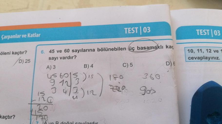 Çarpanlar ve Katlar
öleni kaçtır?
kaçtır?
D) 25
TEST | 03
6. 45 ve 60 sayılarına bölünebilen üç basamaklı kaç
sayı vardır?
A) 3
B) 4
us
9 12
45 60153 ) is
472)12
15
na
tis
170
172)
C) 5
360
ZZO
7% gos
1620
D) 6
TEST 03
10, 11, 12 ve
cevaplayınız.