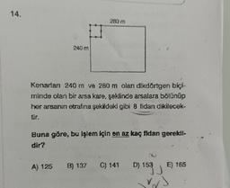 14.
240 m
280 m
Kenarları 240 m ve 280 m olan dikdörtgen biçi-
minde olan bir arsa kare, şeklinde arsalara bölünüp
her arsanın etrafına şekildeki gibi 8 fidan dikilecek-
tir.
Buna göre, bu işlem için en az kaç fidan gerekli.
dir?
A) 125 B) 137 C) 141
D) 153 E) 165