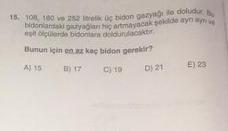 15. 108, 180 ve 252 litrelik üç bidon gazyağı ile doludur. Bu
bidonlardaki gazyağları hiç artmayacak şekilde ayrı ayrı ve
eşit ölçülerde bidonlara doldurulacaktır.
Bunun için en az kaç bidon gerekir?
A) 15
C) 19
B) 17
D) 21
E) 23