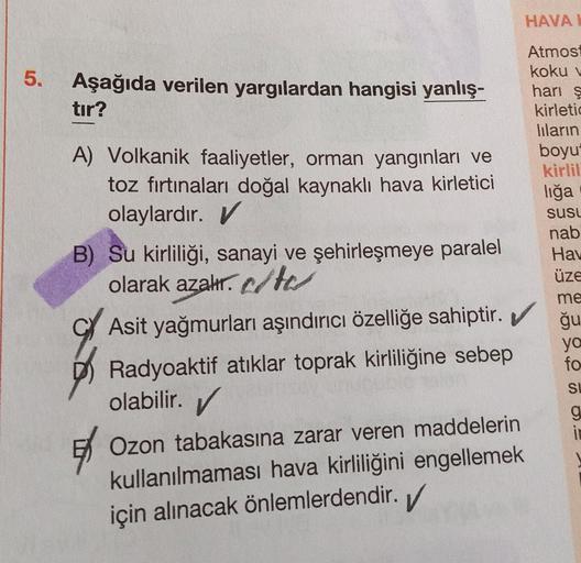 5.
Aşağıda verilen yargılardan hangisi yanlış-
tır?
A) Volkanik faaliyetler, orman yangınları ve
toz fırtınaları doğal kaynaklı hava kirletici
olaylardır. V
B) Su kirliliği, sanayi ve şehirleşmeye paralel
olarak azalır.c/tes
HAVAL
Atmosf
koku v
hari ş
kirl