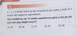 1
x <y<z olmak üzere üç işçi sırasıyla bir işi x saat, y saat ve z
saatte tek başlarına yapmaktadır.
Üçü birlikte bu işi 12 saatte yaptıklarına göre z nin en kü-
çük tam sayı değeri kaçtır?
A) 39
B) 38
C) 37
D) 36
E) 35