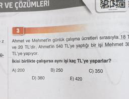 R VE ÇÖZÜMLERI
Z
Ü-
3
Ahmet ve Mehmet'in günlük çalışma ücretleri sırasıyla 18
ve 20 TL'dir. Ahmet'in 540 TL'ye yaptığı bir işi Mehmet 30
TL'ye yapıyor.
İkisi birlikte çalışırsa aynı işi kaç TL'ye yaparlar?
A) 200
B) 250
C) 350
D) 380
OX16
E) 420