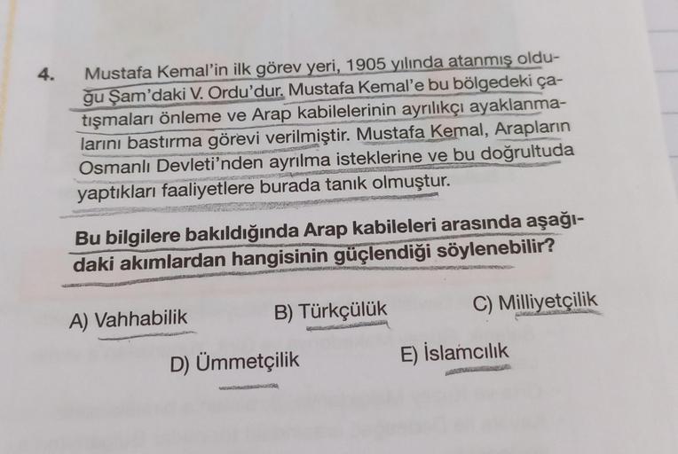 4.
Mustafa Kemal'in ilk görev yeri, 1905 yılında atanmış oldu-
ğu Şam'daki V. Ordu'dur. Mustafa Kemal'e bu bölgedeki ça-
tışmaları önleme ve Arap kabilelerinin ayrılıkçı ayaklanma-
larını bastırma görevi verilmiştir. Mustafa Kemal, Arapların
Osmanlı Devlet